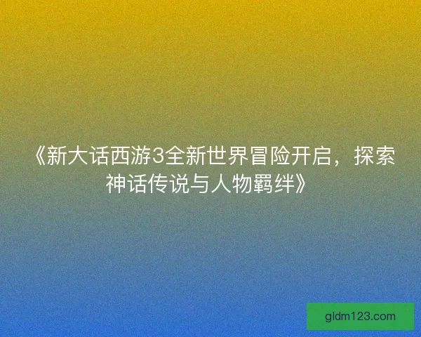 《新大话西游3全新世界冒险开启，探索神话传说与人物羁绊》