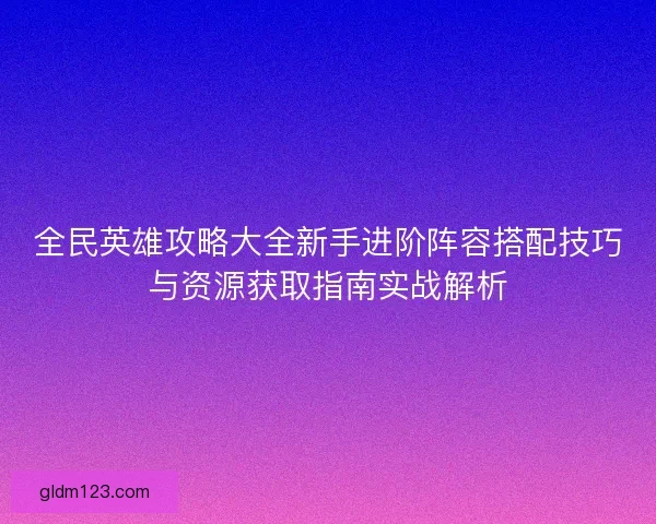 全民英雄攻略大全新手进阶阵容搭配技巧与资源获取指南实战解析