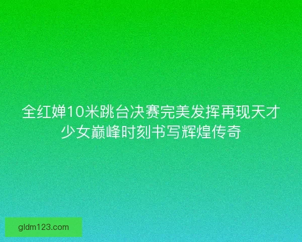 全红婵10米跳台决赛完美发挥再现天才少女巅峰时刻书写辉煌传奇