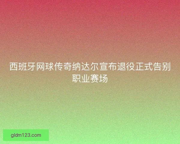 西班牙网球传奇纳达尔宣布退役正式告别职业赛场
