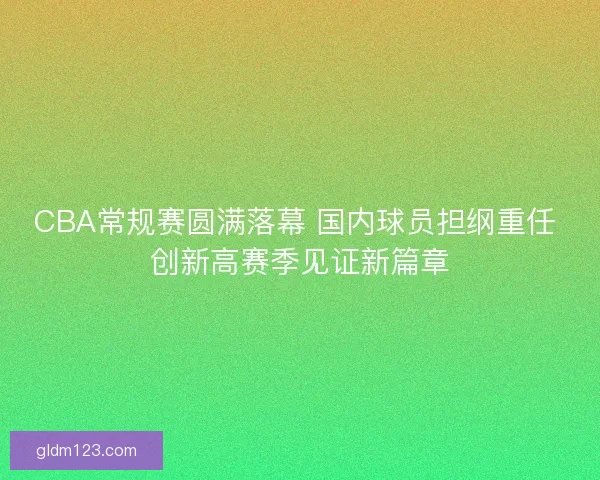 CBA常规赛圆满落幕 国内球员担纲重任 创新高赛季见证新篇章