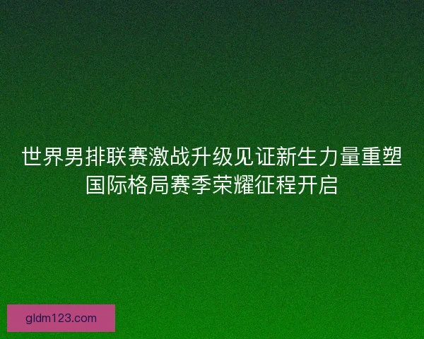 世界男排联赛激战升级见证新生力量重塑国际格局赛季荣耀征程开启