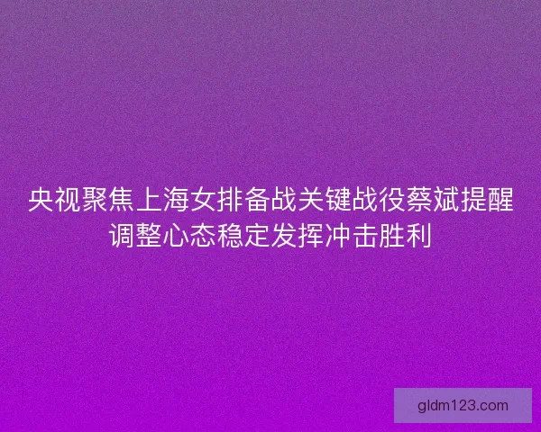 央视聚焦上海女排备战关键战役蔡斌提醒调整心态稳定发挥冲击胜利