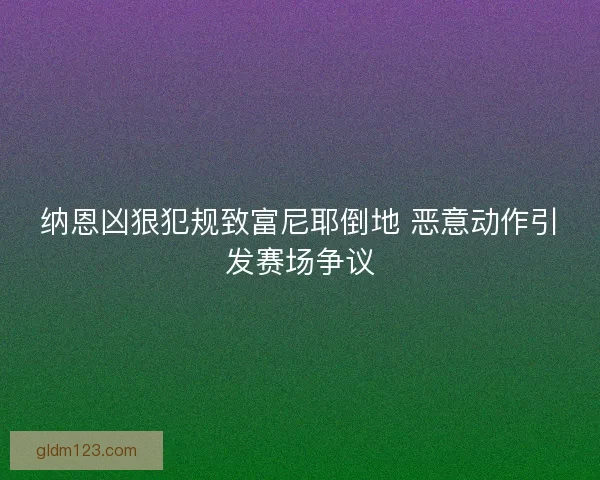 纳恩凶狠犯规致富尼耶倒地 恶意动作引发赛场争议