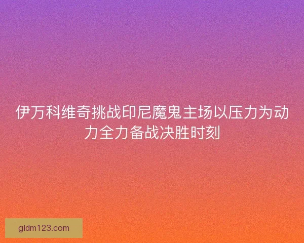 伊万科维奇挑战印尼魔鬼主场以压力为动力全力备战决胜时刻
