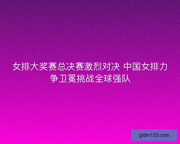 女排大奖赛总决赛激烈对决 中国女排力争卫冕挑战全球强队