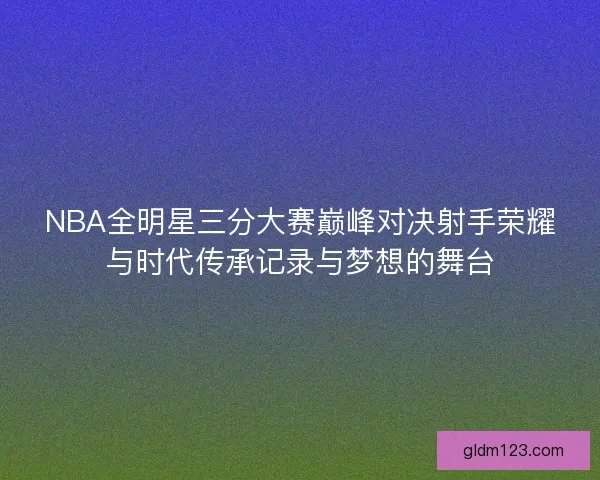 NBA全明星三分大赛巅峰对决射手荣耀与时代传承记录与梦想的舞台