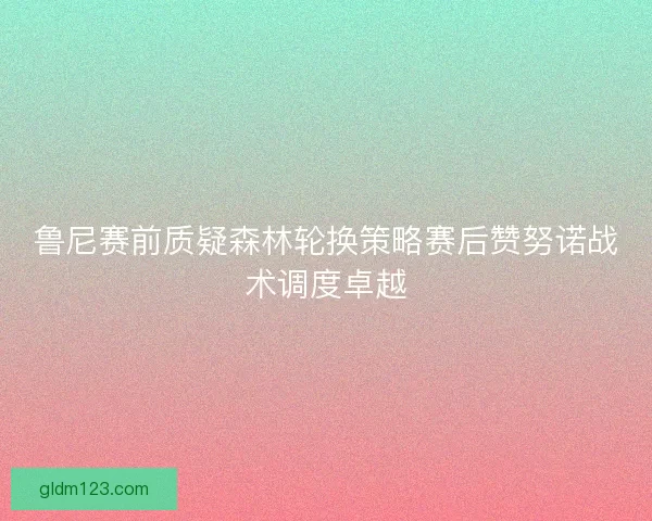 鲁尼赛前质疑森林轮换策略赛后赞努诺战术调度卓越