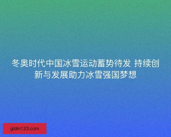 冬奥时代中国冰雪运动蓄势待发 持续创新与发展助力冰雪强国梦想